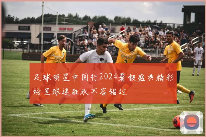 足球明星中国行2024暑假盛典精彩纷呈球迷狂欢不容错过