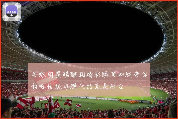 足球明星踢蹴鞠精彩瞬间回顾带你领略传统与现代的完美结合