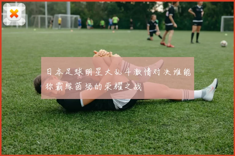 日本足球明星大乱斗激情对决谁能称霸绿茵场的荣耀之战