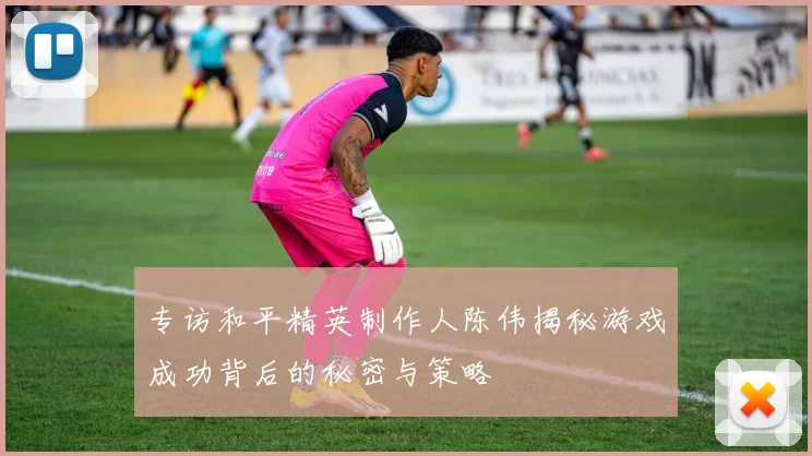 专访和平精英制作人陈伟揭秘游戏成功背后的秘密与策略