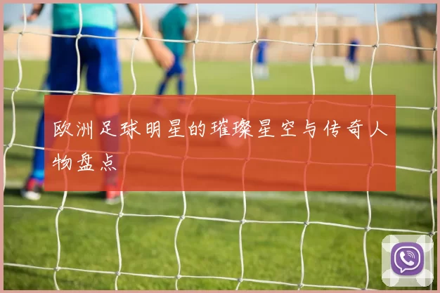欧洲足球明星的璀璨星空与传奇人物盘点