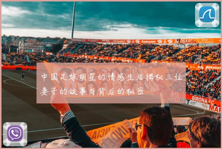 中国足球明星的情感生活揭秘三位妻子的故事与背后的秘密