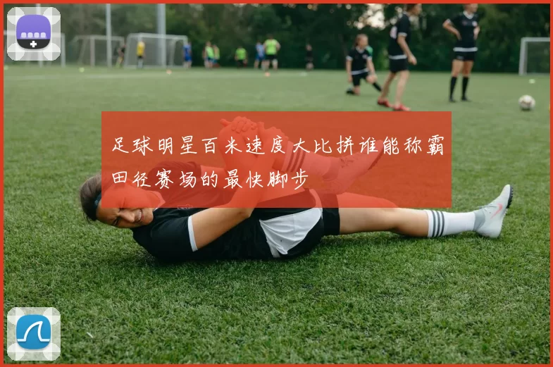 足球明星百米速度大比拼谁能称霸田径赛场的最快脚步