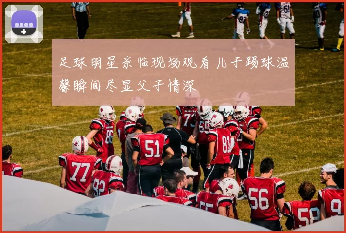 足球明星亲临现场观看儿子踢球温馨瞬间尽显父子情深