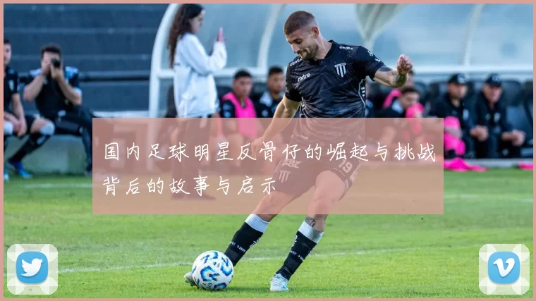 国内足球明星反骨仔的崛起与挑战背后的故事与启示