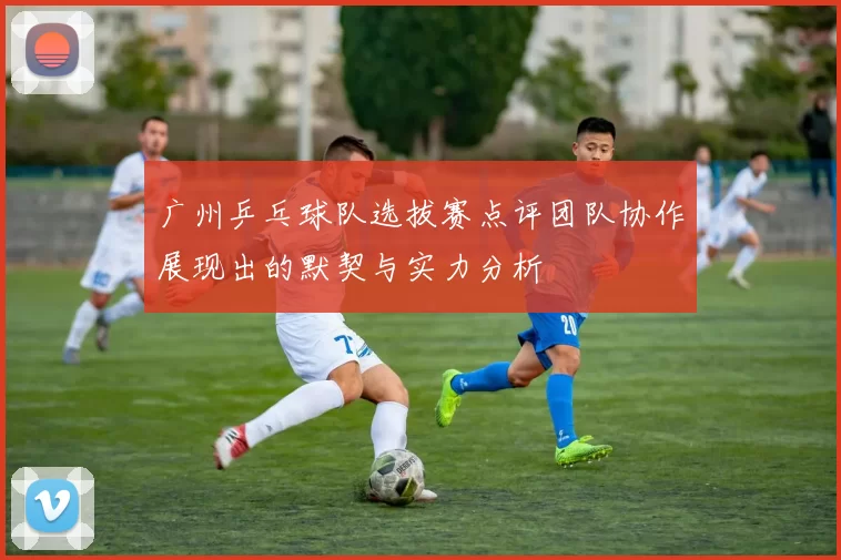 广州乒乓球队选拔赛点评团队协作展现出的默契与实力分析