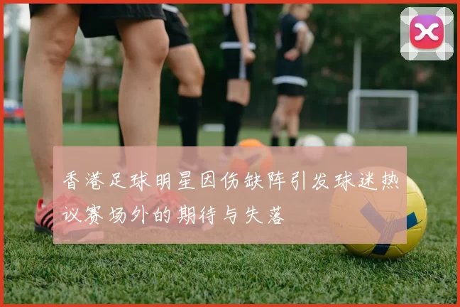 香港足球明星因伤缺阵引发球迷热议赛场外的期待与失落