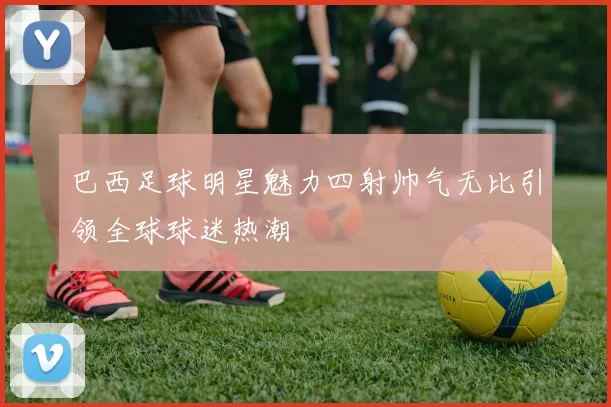 巴西足球明星魅力四射帅气无比引领全球球迷热潮