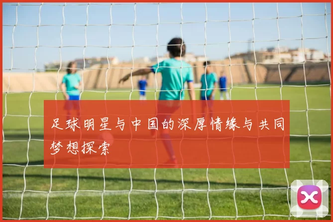 足球明星与中国的深厚情缘与共同梦想探索