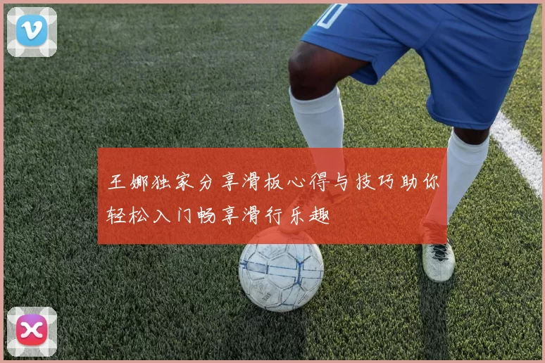王娜独家分享滑板心得与技巧助你轻松入门畅享滑行乐趣
