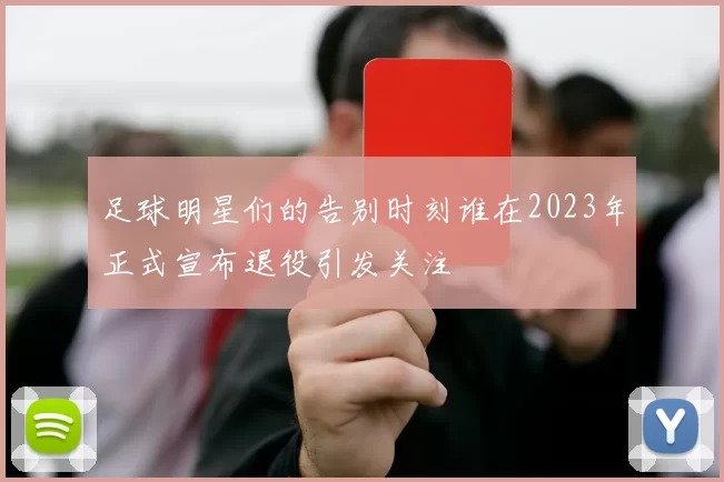 足球明星们的告别时刻谁在2023年正式宣布退役引发关注