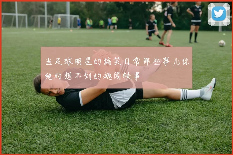 当足球明星的搞笑日常那些事儿你绝对想不到的趣闻轶事
