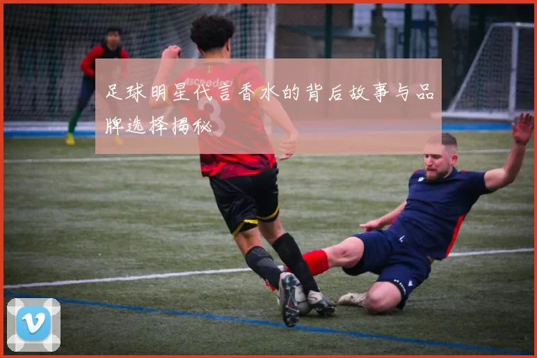 足球明星代言香水的背后故事与品牌选择揭秘