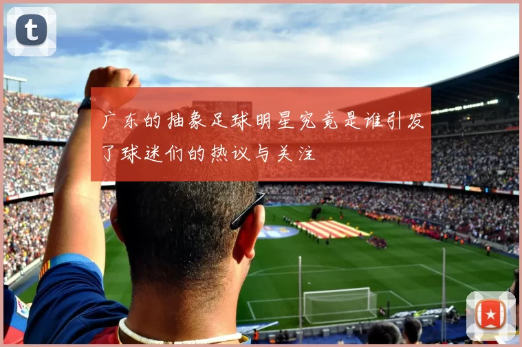 广东的抽象足球明星究竟是谁引发了球迷们的热议与关注