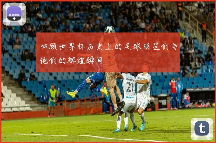 回顾世界杯历史上的足球明星们与他们的辉煌瞬间