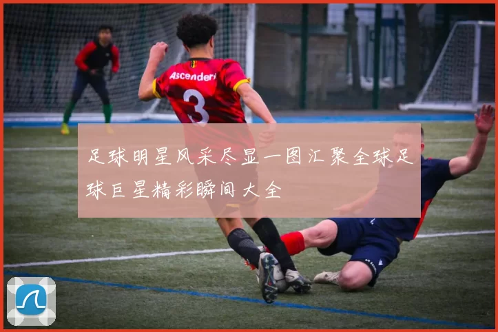 足球明星风采尽显一图汇聚全球足球巨星精彩瞬间大全