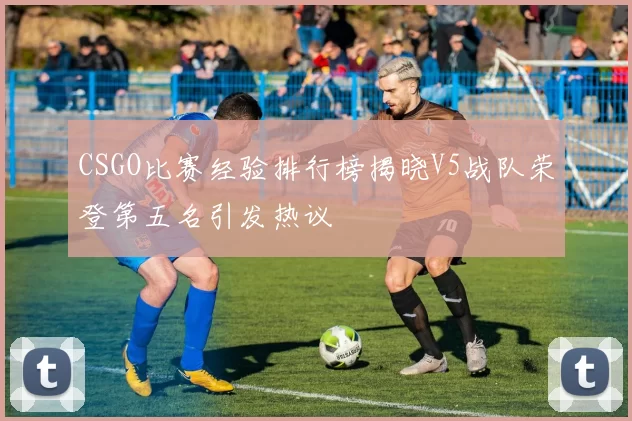 CSGO比赛经验排行榜揭晓V5战队荣登第五名引发热议