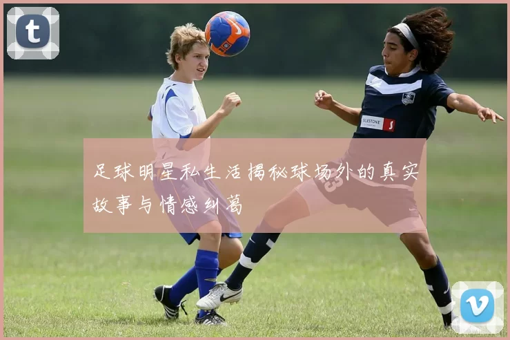 足球明星私生活揭秘球场外的真实故事与情感纠葛