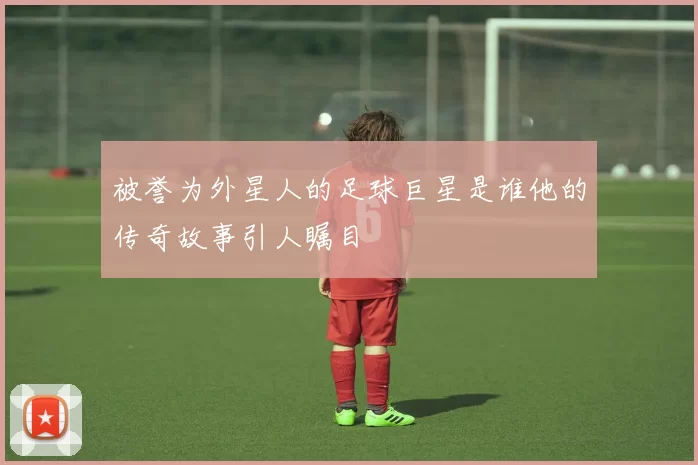 被誉为外星人的足球巨星是谁他的传奇故事引人瞩目