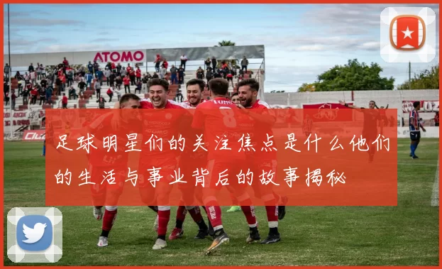 足球明星们的关注焦点是什么他们的生活与事业背后的故事揭秘