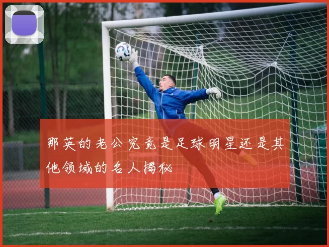 那英的老公究竟是足球明星还是其他领域的名人揭秘