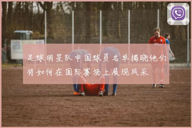 足球明星队中国球员名单揭晓他们将如何在国际赛场上展现风采