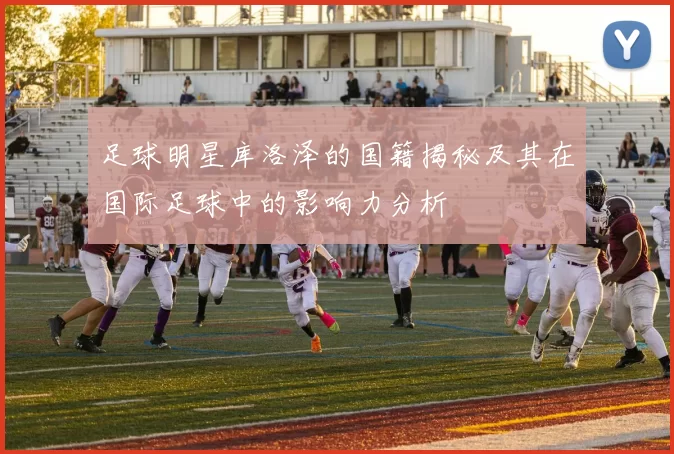 足球明星库洛泽的国籍揭秘及其在国际足球中的影响力分析