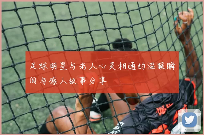 足球明星与老人心灵相通的温暖瞬间与感人故事分享