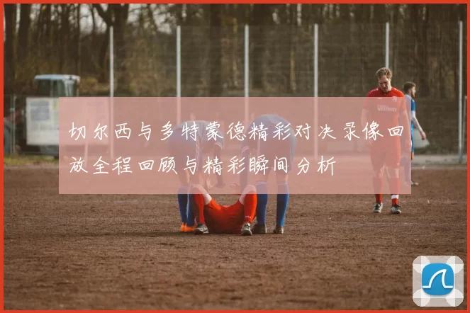 切尔西与多特蒙德精彩对决录像回放全程回顾与精彩瞬间分析