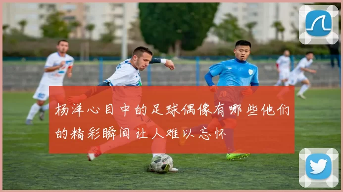 杨洋心目中的足球偶像有哪些他们的精彩瞬间让人难以忘怀