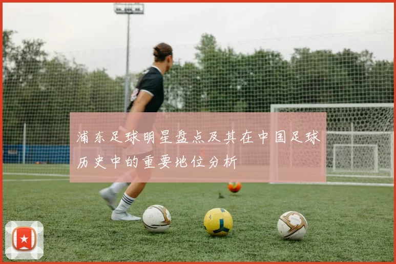 浦东足球明星盘点及其在中国足球历史中的重要地位分析