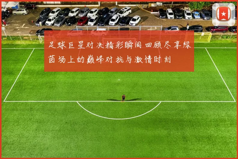 足球巨星对决精彩瞬间回顾尽享绿茵场上的巅峰对抗与激情时刻