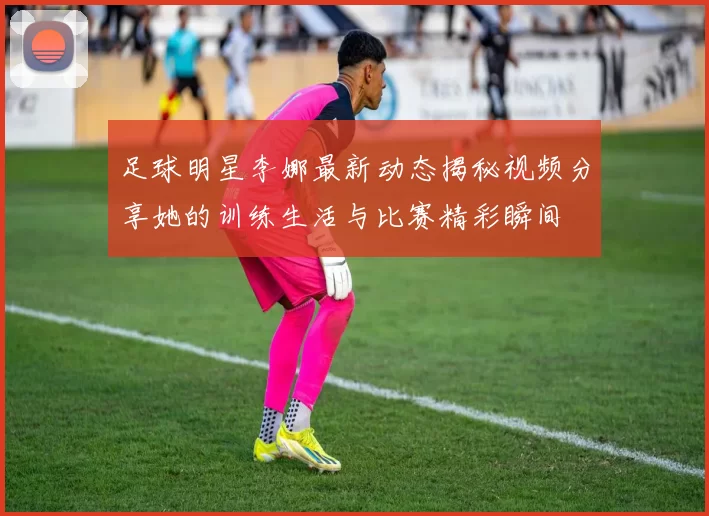 足球明星李娜最新动态揭秘视频分享她的训练生活与比赛精彩瞬间