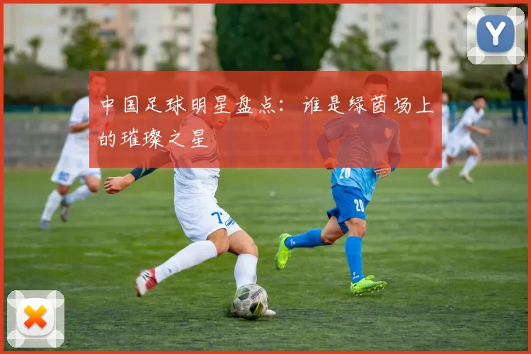 中国足球明星盘点：谁是绿茵场上的璀璨之星