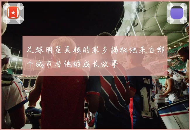 足球明星吴越的家乡揭秘他来自哪个城市与他的成长故事