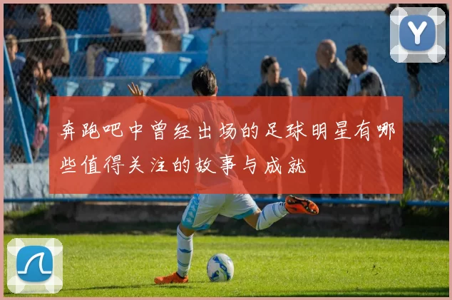 奔跑吧中曾经出场的足球明星有哪些值得关注的故事与成就