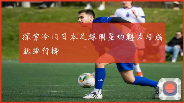 探索冷门日本足球明星的魅力与成就排行榜