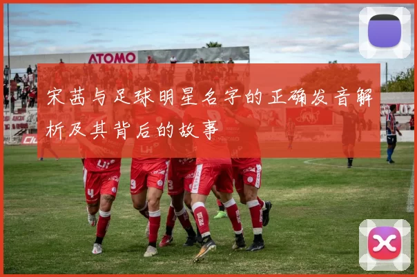 宋茜与足球明星名字的正确发音解析及其背后的故事