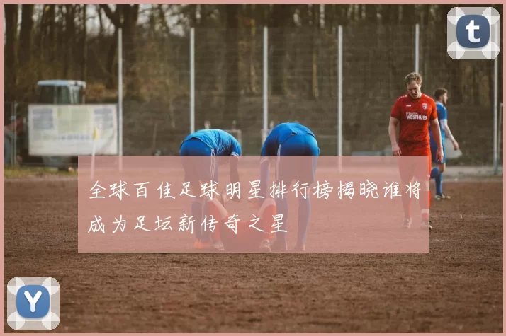 全球百佳足球明星排行榜揭晓谁将成为足坛新传奇之星