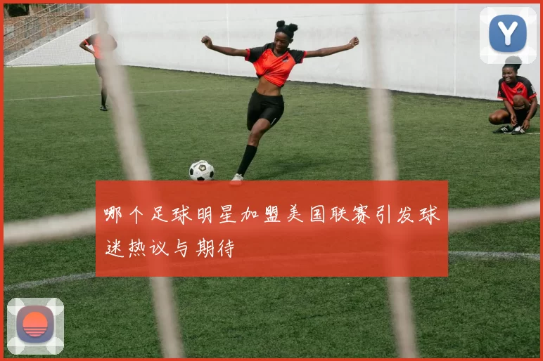 哪个足球明星加盟美国联赛引发球迷热议与期待