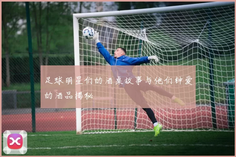 足球明星们的酒桌故事与他们钟爱的酒品揭秘