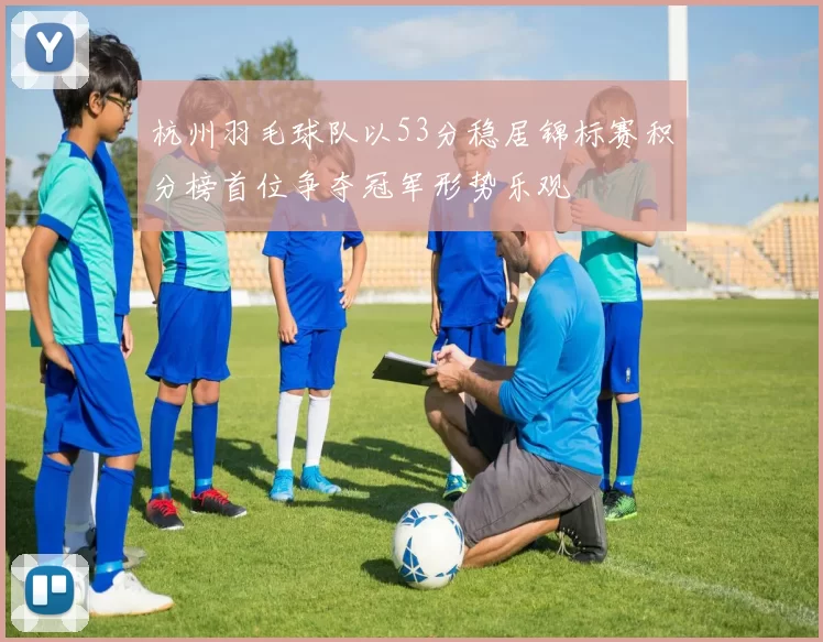 杭州羽毛球队以53分稳居锦标赛积分榜首位争夺冠军形势乐观