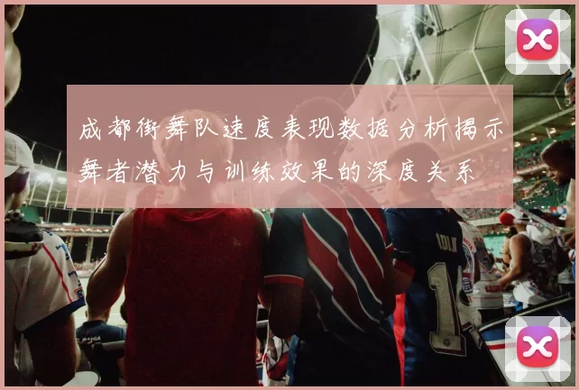 成都街舞队速度表现数据分析揭示舞者潜力与训练效果的深度关系