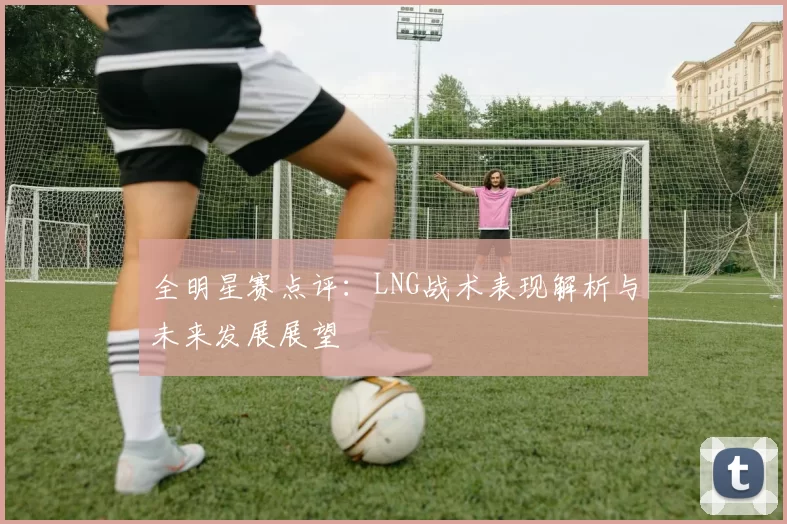 全明星赛点评：LNG战术表现解析与未来发展展望