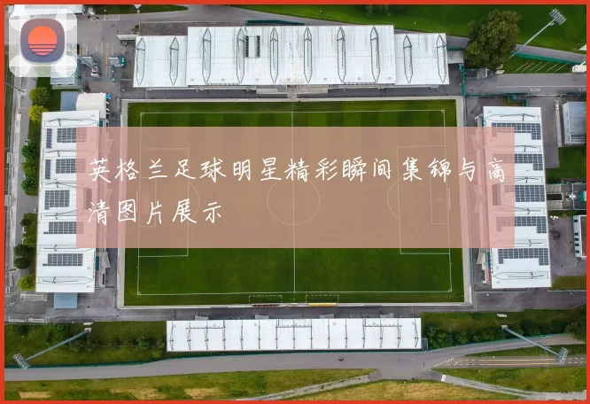 英格兰足球明星精彩瞬间集锦与高清图片展示