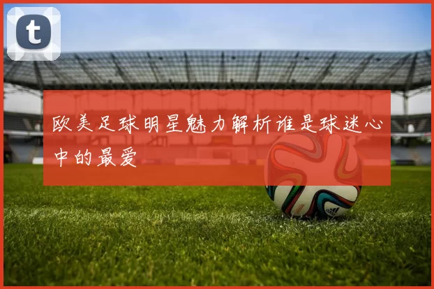 欧美足球明星魅力解析谁是球迷心中的最爱