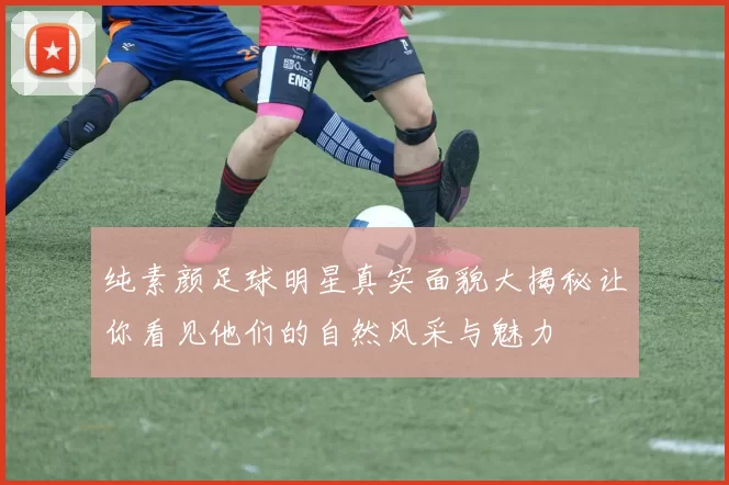 纯素颜足球明星真实面貌大揭秘让你看见他们的自然风采与魅力