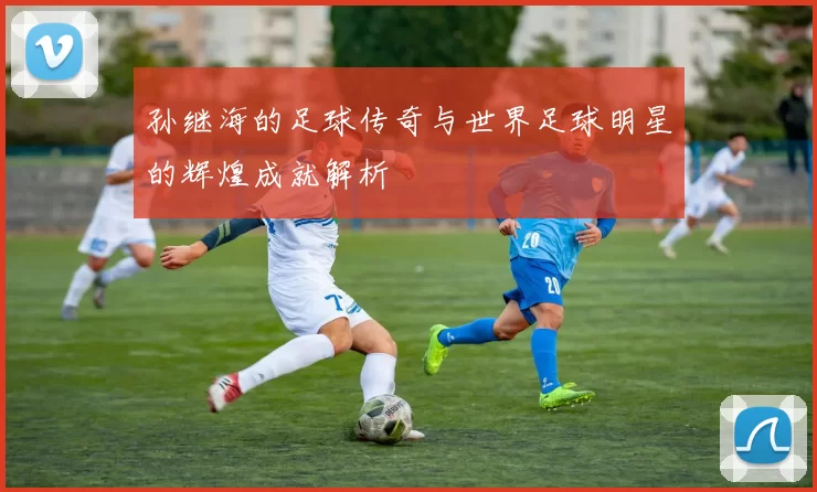 孙继海的足球传奇与世界足球明星的辉煌成就解析