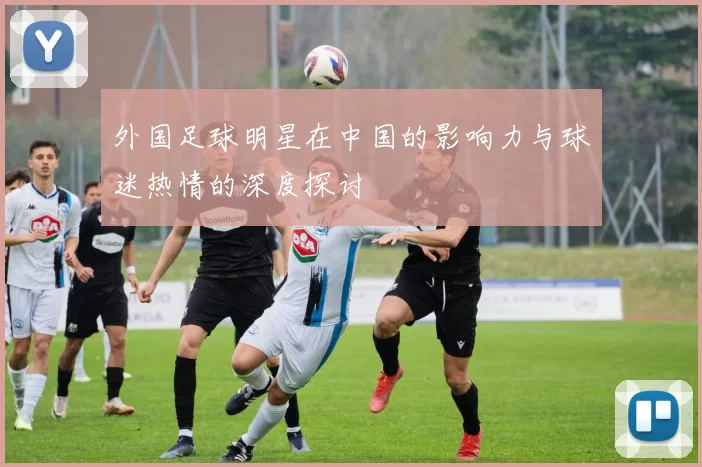 外国足球明星在中国的影响力与球迷热情的深度探讨