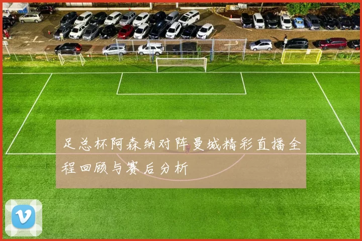 足总杯阿森纳对阵曼城精彩直播全程回顾与赛后分析